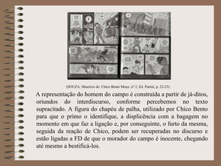 (SOUZA, Maurício de. Chico Bento Moço, nº 2, Ed. Panini, p. 22-23)
A representação do homem do campo é construída a partir de já-ditos,
oriundos do interdiscurso, conforme percebemos no texto
supracitado. A figura do chapéu de palha, utilizado por Chico Bento
para que o primo o identifique, a displicência com a bagagem no
momento em que faz a ligação e, por conseguinte, o furto da mesma,
seguida da reação de Chico, podem ser recuperadas no discurso e
estão ligadas a FD de que o morador do campo é inocente, chegando
até mesmo a bestificá-los.
 