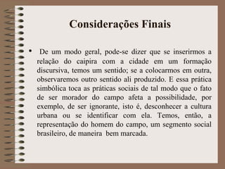 Considerações Finais
• De um modo geral, pode-se dizer que se inserirmos a
relação do caipira com a cidade em um formação
discursiva, temos um sentido; se a colocarmos em outra,
observaremos outro sentido ali produzido. E essa prática
simbólica toca as práticas sociais de tal modo que o fato
de ser morador do campo afeta a possibilidade, por
exemplo, de ser ignorante, isto é, desconhecer a cultura
urbana ou se identificar com ela. Temos, então, a
representação do homem do campo, um segmento social
brasileiro, de maneira bem marcada.
 