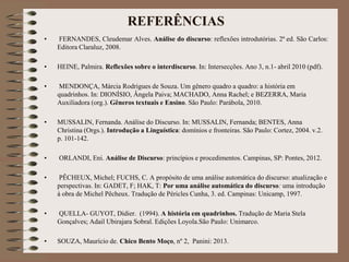 REFERÊNCIAS
• FERNANDES, Cleudemar Alves. Análise do discurso: reflexões introdutórias. 2ª ed. São Carlos:
Editora Claraluz, 2008.
• HEINE, Palmira. Reflexões sobre o interdiscurso. In: Intersecções. Ano 3, n.1- abril 2010 (pdf).
• MENDONÇA, Márcia Rodrigues de Souza. Um gênero quadro a quadro: a história em
quadrinhos. In: DIONÍSIO, Ângela Paiva; MACHADO, Anna Rachel; e BEZERRA, Maria
Auxiliadora (org.). Gêneros textuais e Ensino. São Paulo: Parábola, 2010.
• MUSSALIN, Fernanda. Análise do Discurso. In: MUSSALIN, Fernanda; BENTES, Anna
Christina (Orgs.). Introdução a Linguística: domínios e fronteiras. São Paulo: Cortez, 2004. v.2.
p. 101-142.
• ORLANDI, Eni. Análise de Discurso: princípios e procedimentos. Campinas, SP: Pontes, 2012.
• PÊCHEUX, Michel; FUCHS, C. A propósito de uma análise automática do discurso: atualização e
perspectivas. In: GADET, F; HAK, T: Por uma análise automática do discurso: uma introdução
à obra de Michel Pêcheux. Tradução de Péricles Cunha, 3. ed. Campinas: Unicamp, 1997.
• QUELLA- GUYOT, Didier. (1994). A história em quadrinhos. Tradução de Maria Stela
Gonçalves; Adail Ubirajara Sobral. Edições Loyola.São Paulo: Unimarco.
• SOUZA, Maurício de. Chico Bento Moço, nº 2, Panini: 2013.
 