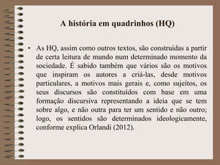 A história em quadrinhos (HQ)
• As HQ, assim como outros textos, são construídas a partir
de certa leitura de mundo num determinado momento da
sociedade. É sabido também que vários são os motivos
que inspiram os autores a criá-las, desde motivos
particulares, a motivos mais gerais e, como sujeitos, os
seus discursos são constituídos com base em uma
formação discursiva representando a ideia que se tem
sobre algo, e não outra para ter um sentido e não outro;
logo, os sentidos são determinados ideologicamente,
conforme explica Orlandi (2012).
 