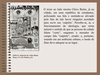 (SOUZA, Maurício de. Chico Bento
Moço, nº 2, Ed. Panini, p. 8)
O texto ao lado mostra Chico Bento, já na
cidade, em uma república de estudantes,
policiando sua fala e sentindo-se aliviado
pelo fato de não haver ninguém acordado
para ouvir seu ‘caipirês’. Percebe-se, aí, o
funcionamento da ideologia, que torna
natural o sentido de que as pessoas da cidade
falam “certo”, enquanto o morador do
campo fala “caipirês”, errado; e, portanto,
estando em um ambiente urbano, o modo de
falar deve adequar-se ao lugar.
 