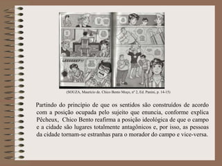 (SOUZA, Maurício de. Chico Bento Moço, nº 2, Ed. Panini, p. 14-15)
Partindo do princípio de que os sentidos são construídos de acordo
com a posição ocupada pelo sujeito que enuncia, conforme explica
Pêcheux, Chico Bento reafirma a posição ideológica de que o campo
e a cidade são lugares totalmente antagônicos e, por isso, as pessoas
da cidade tornam-se estranhas para o morador do campo e vice-versa.
 