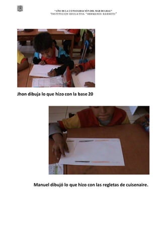 “AÑO DE LA CONSOLIDACIÓN DEL MAR DEGRAU”
“INSTITUCION EDUCA TIVA “HERMA NOS BA RRETO ”
Jhon dibuja lo que hizo con la base 20
Manuel dibujó lo que hizo con las regletas de cuisenaire.
 