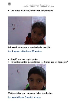 “AÑO DE LA CONSOLIDACIÓN DEL MAR DEGRAU”
“INSTITUCION EDUCA TIVA “HERMA NOS BA RRETO ”
 Los niños plantean y resuelven la operación
Zaira realizó una suma para hallar la solución:
Los dragones obtuvieron 25 puntos.
 Surgió una nueva pregunta:
 ¿Cuántos puntos menos tienen los leones que los dragones?
Matias realizó una resta para hallar la solución:
Los leones tienen 8 puntos menos.
 