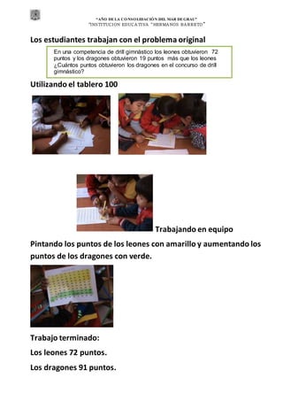 “AÑO DE LA CONSOLIDACIÓN DEL MAR DEGRAU”
“INSTITUCION EDUCA TIVA “HERMA NOS BA RRETO ”
Los estudiantes trabajan con el problema original
Utilizando el tablero 100
Trabajando en equipo
Pintando los puntos de los leones con amarillo y aumentando los
puntos de los dragones con verde.
Trabajo terminado:
Los leones 72 puntos.
Los dragones 91 puntos.
En una competencia de drill gimnástico los leones obtuvieron 72
puntos y los dragones obtuvieron 19 puntos más que los leones
¿Cuántos puntos obtuvieron los dragones en el concurso de drill
gimnástico?
 