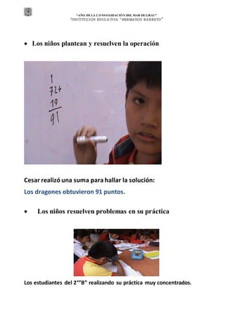 “AÑO DE LA CONSOLIDACIÓN DEL MAR DEGRAU”
“INSTITUCION EDUCA TIVA “HERMA NOS BA RRETO ”
 Los niños plantean y resuelven la operación
Cesar realizó una suma para hallar la solución:
Los dragones obtuvieron 91 puntos.
 Los niños resuelven problemas en su práctica
Los estudiantes del 2°”B” realizando su práctica muy concentrados.
 