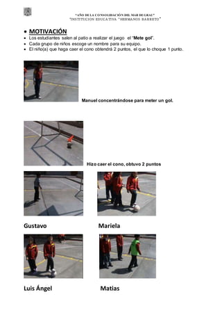 “AÑO DE LA CONSOLIDACIÓN DEL MAR DEGRAU”
“INSTITUCION EDUCA TIVA “HERMA NOS BA RRETO ”
 MOTIVACIÓN
 Los estudiantes salen al patio a realizar el juego el “Mete gol”.
 Cada grupo de niños escoge un nombre para su equipo.
 El niño(a) que haga caer el cono obtendrá 2 puntos, el que lo choque 1 punto.
Manuel concentrándose para meter un gol.
Hizo caer el cono, obtuvo 2 puntos
Gustavo Mariela
Luis Ángel Matias
 