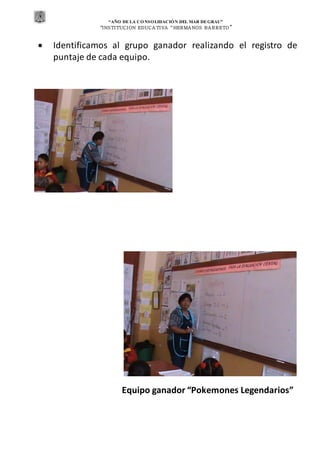 “AÑO DE LA CONSOLIDACIÓN DEL MAR DEGRAU”
“INSTITUCION EDUCA TIVA “HERMA NOS BA RRETO ”
 Identificamos al grupo ganador realizando el registro de
puntaje de cada equipo.
Equipo ganador “Pokemones Legendarios”
 