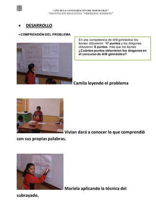 “AÑO DE LA CONSOLIDACIÓN DEL MAR DEGRAU”
“INSTITUCION EDUCA TIVA “HERMA NOS BA RRETO ”
 DESARROLLO
 COMPRENSIÓN DEL PROBLEMA
Camila leyendo el problema
Vivian dará a conocer lo que comprendió
con sus propias palabras.
Mariela aplicando la técnica del
subrayado.
En una competencia de drill gimnástico los
leones obtuvieron 17 puntos y los dragones
obtuvieron 8 puntos más que los leones
¿Cuántos puntos obtuvieron los dragones en
el concurso de drill gimnástico?
 