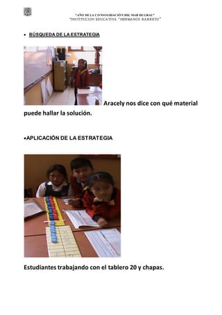“AÑO DE LA CONSOLIDACIÓN DEL MAR DEGRAU”
“INSTITUCION EDUCA TIVA “HERMA NOS BA RRETO ”
 BÚSQUEDA DE LA ESTRATEGIA
Aracely nos dice con qué material
puede hallar la solución.
APLICACIÓN DE LA ESTRATEGIA
Estudiantes trabajando con el tablero 20 y chapas.
 