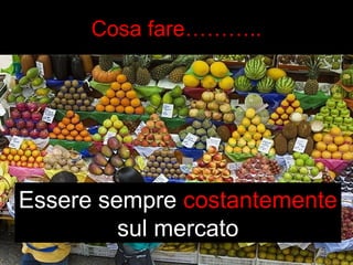 Cosa fare……….. 
Essere sempre costantemente 
sul mercato 
 