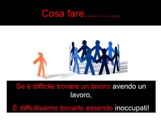 Cosa fare……….. 
Se è difficile trovare un lavoro avendo un 
lavoro, 
È difficilissimo trovarlo essendo inoccupati! 
 