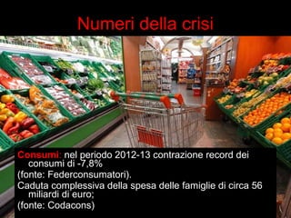 Numeri della crisi 
Consumi: nel periodo 2012-13 contrazione record dei 
consumi di -7,8% 
(fonte: Federconsumatori). 
Caduta complessiva della spesa delle famiglie di circa 56 
miliardi di euro; 
(fonte: Codacons) 
 