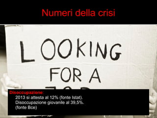 Numeri della crisi 
Disoccupazione: 
2013 si attesta al 12% (fonte Istat). 
Disoccupazione giovanile al 39,5%. 
(fonte Bce) 
 