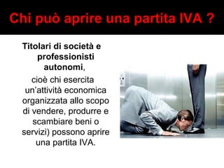 Chi può aprire una partita IVA ? 
Titolari di società e 
professionisti 
autonomi, 
cioè chi esercita 
un’attività economica 
organizzata allo scopo 
di vendere, produrre e 
scambiare beni o 
servizi) possono aprire 
una partita IVA. 
 