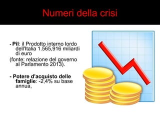 Numeri della crisi 
- Pil: il Prodotto interno lordo 
dell'Italia 1.565,916 miliardi 
di euro 
(fonte: relazione del governo 
al Parlamento 2013). 
- Potere d'acquisto delle 
famiglie: -2,4% su base 
annua, 
 