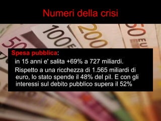 Numeri della crisi 
Spesa pubblica: 
in 15 anni e' salita +69% a 727 miliardi. 
Rispetto a una ricchezza di 1.565 miliardi di 
euro, lo stato spende il 48% del pil. E con gli 
interessi sul debito pubblico supera il 52% 
 