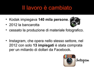 Il lavoro è cambiato 
• Kodak impiegava 140 mila persone. 
• 2012 la bancarotta 
• cessato la produzione di materiale fotografico. 
• Instagram, che opera nello stesso settore, nel 
2012 con solo 13 impiegati è stata comprata 
per un miliardo di dollari da Facebook. 
 