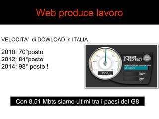 Web produce lavoro 
VELOCITA’ di DOWLOAD in ITALIA 
2010: 70°posto 
2012: 84°posto 
2014: 98° posto ! 
Con 8,51 Mbts siamo ultimi tra i paesi del G8 
 