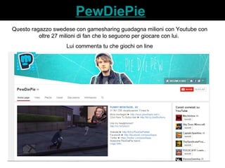 PewDiePie 
Questo ragazzo swedese con gamesharing guadagna milioni con Youtube con 
oltre 27 milioni di fan che lo seguono per giocare con lui. 
Lui commenta tu che giochi on line 
 
