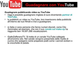 Guadagnare con YouTube 
Guadagnare pubblicando video su YouTube 
• Oggi è possibile guadagnare migliaia di euro diventando partner di 
YouTube. 
• tu pubblichi un video su YouTube, loro inseriscono della pubblicità 
all’interno dei tuoi filmati e inizi a guadagnare. 
• in Italia ci sono persone che fanno numeri discreti, come Clio 
Zammateo ad esempio, che con il suo canale sul make-up ha 
raggiunto ben 18.091.288 visualizzazioni. 
• GialloZafferanoTV. Si tratta di un canale YouTube collegato 
all’omonimo sito. Nel canale vengono presentate delle ricette di 
cucina che spiegano come preparare piatti come i cannoli siciliani o 
le crocchette di patate. 
 
