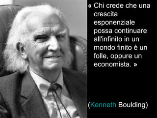 « Chi crede che una 
crescita 
esponenziale 
possa continuare 
all'infinito in un 
mondo finito è un 
folle, oppure un 
economista. » 
(Kenneth Boulding) 
 