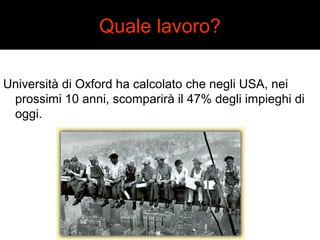 Quale lavoro? 
Università di Oxford ha calcolato che negli USA, nei 
prossimi 10 anni, scomparirà il 47% degli impieghi di 
oggi. 
 