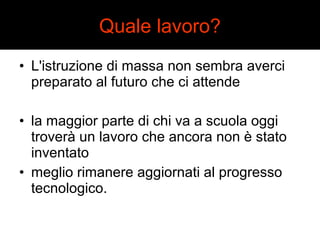 Quale lavoro? 
• L'istruzione di massa non sembra averci 
preparato al futuro che ci attende 
• la maggior parte di chi va a scuola oggi 
troverà un lavoro che ancora non è stato 
inventato 
• meglio rimanere aggiornati al progresso 
tecnologico. 
 