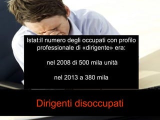 Istat:il numero degli occupati con profilo 
professionale di «dirigente» era: 
nel 2008 di 500 mila unità 
nel 2013 a 380 mila 
Dirigenti disoccupati 
 