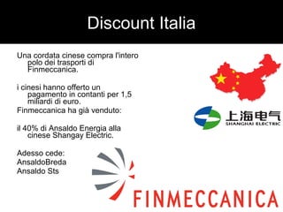 Discount Italia 
Una cordata cinese compra l'intero 
polo dei trasporti di 
Finmeccanica. 
i cinesi hanno offerto un 
pagamento in contanti per 1,5 
miliardi di euro. 
Finmeccanica ha già venduto: 
il 40% di Ansaldo Energia alla 
cinese Shangay Electric. 
Adesso cede: 
AnsaldoBreda 
Ansaldo Sts 
 