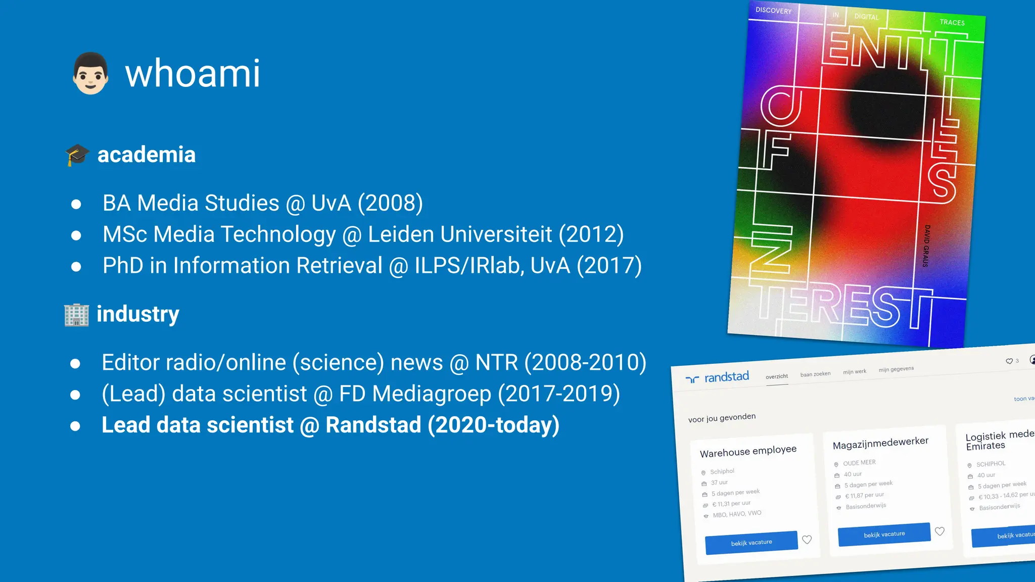 |
󰘆 whoami
🎓 academia
● BA Media Studies @ UvA (2008)
● MSc Media Technology @ Leiden Universiteit (2012)
● PhD in Information Retrieval @ ILPS/IRlab, UvA (2017)
🏢 industry
● Editor radio/online (science) news @ NTR (2008-2010)
● (Lead) data scientist @ FD Mediagroep (2017-2019)
● Lead data scientist @ Randstad (2020-today)
 