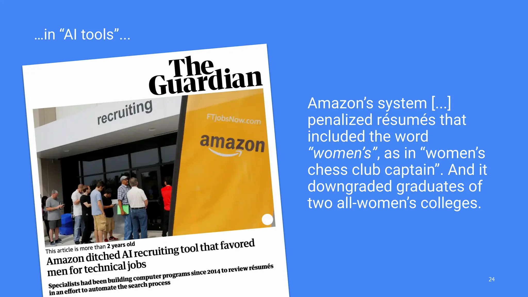Amazon’s system [...]
penalized résumés that
included the word
“women’s”, as in “women’s
chess club captain”. And it
downgraded graduates of
two all-women’s colleges.
…in “AI tools”...
24
 