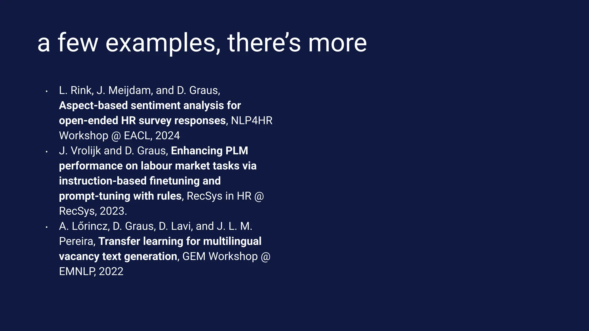 a few examples, there’s more
• L. Rink, J. Meijdam, and D. Graus,
Aspect-based sentiment analysis for
open-ended HR survey responses, NLP4HR
Workshop @ EACL, 2024
• J. Vrolijk and D. Graus, Enhancing PLM
performance on labour market tasks via
instruction-based ﬁnetuning and
prompt-tuning with rules, RecSys in HR @
RecSys, 2023.
• A. Lőrincz, D. Graus, D. Lavi, and J. L. M.
Pereira, Transfer learning for multilingual
vacancy text generation, GEM Workshop @
EMNLP, 2022
 