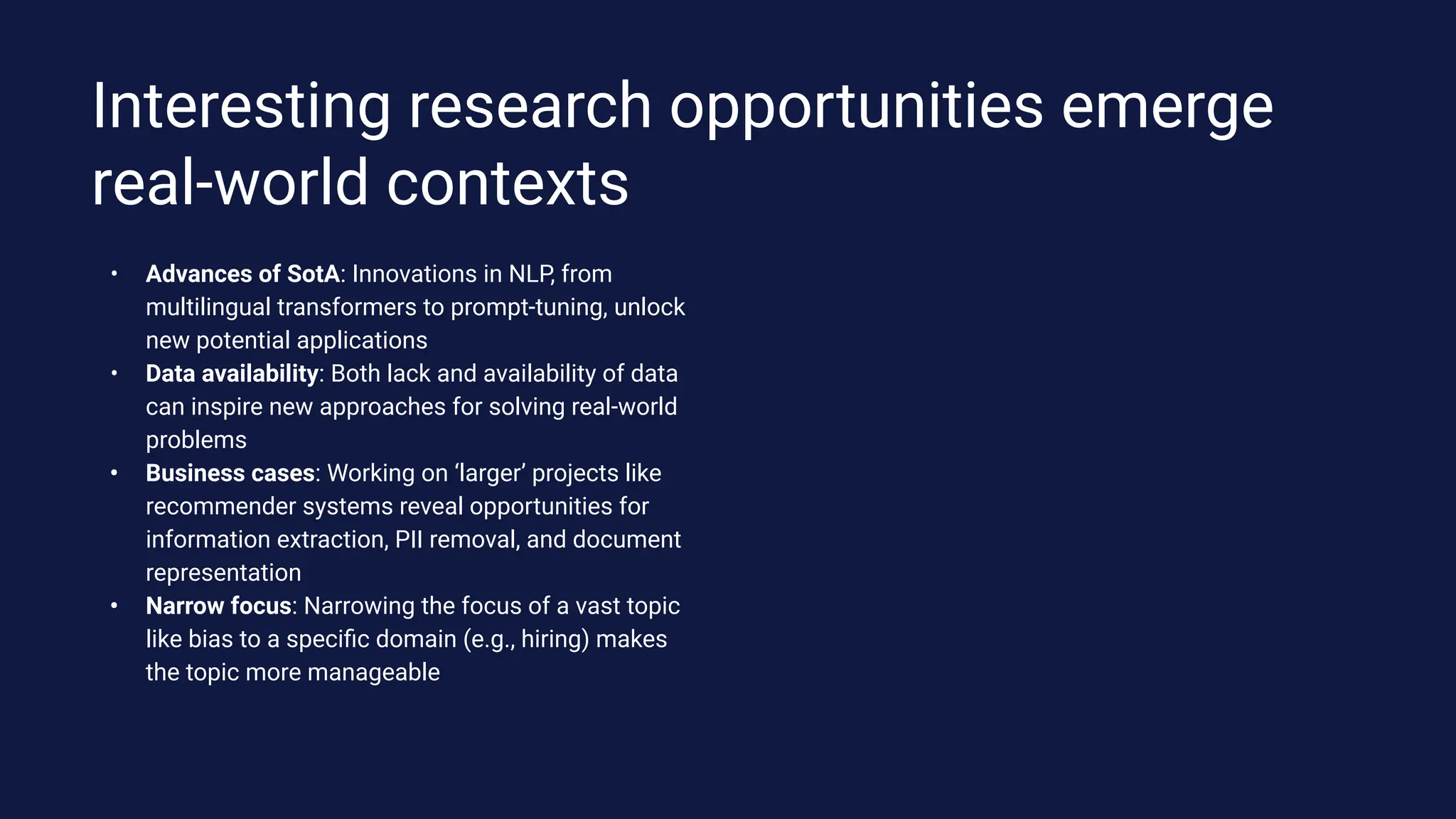 • Advances of SotA: Innovations in NLP, from
multilingual transformers to prompt-tuning, unlock
new potential applications
• Data availability: Both lack and availability of data
can inspire new approaches for solving real-world
problems
• Business cases: Working on ‘larger’ projects like
recommender systems reveal opportunities for
information extraction, PII removal, and document
representation
• Narrow focus: Narrowing the focus of a vast topic
like bias to a speciﬁc domain (e.g., hiring) makes
the topic more manageable
Interesting research opportunities emerge
real-world contexts
 