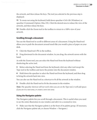 Peachpit Press/Scott Design
                                                                                          ADOBE ILLUSTRATOR CS    39
                                                                                            Classroom in a Book



                the artwork, and then release the keys. The tool you selected in the previous step is
                displayed.
                11 To zoom out using the keyboard, hold down spacebar+Ctrl+Alt (Windows) or
                spacebar+Command+Option (Mac OS). Click the desired area to reduce the view of the
                artwork, and then release the keys.
                12 Double-click the Zoom tool in the toolbox to return to a 100% view of your
                artwork.


                Scrolling through a document
                You use the Hand tool to scroll to different areas of a document. Using the Hand tool
                allows you to push the document around much like you would a piece of paper on your
                desk.
                1   Click the Hand tool ( ) in the toolbox.
                2 Drag downward in the document window. As you drag, the artwork moves with the
                hand.
                As with the Zoom tool, you can select the Hand tool from the keyboard without
                deselecting the active tool.
                3 Before selecting the Hand tool from the keyboard, click any other tool except the
                Type tool in the toolbox and move the pointer into the document window.
                4 Hold down the spacebar to select the Hand tool from the keyboard, and then drag
                to bring the artwork back into view.
                You can also use the Hand tool as a shortcut to ﬁt all the artwork in the window.
                5   Double-click the Hand tool to ﬁt the document in the window.
                Note: The spacebar shortcut will not work when you are on the Type tool, it will add spaces
                if you are in a text area, or create a new text area.


                Using the Navigator palette
                The Navigator palette lets you scroll through a document. This is useful when you need
                to see the entire illustration in one window and edit it in a zoomed in view.
                1 Make sure that the Navigator palette is at the front of its palette group. (If necessary,
                click the Navigator palette tab, or choose Window > Navigator.)
 