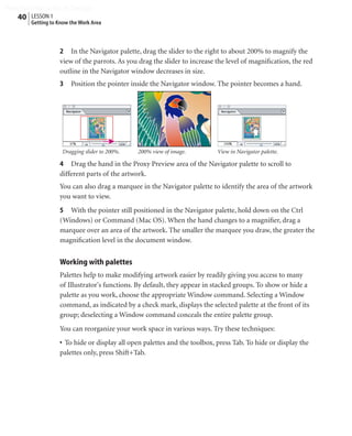 Peachpit Press/Scott Design
   40 LESSON 1
        Getting to Know the Work Area



                   2 In the Navigator palette, drag the slider to the right to about 200% to magnify the
                   view of the parrots. As you drag the slider to increase the level of magniﬁcation, the red
                   outline in the Navigator window decreases in size.
                   3    Position the pointer inside the Navigator window. The pointer becomes a hand.




                    Dragging slider to 200%.   200% view of image.         View in Navigator palette.

                   4 Drag the hand in the Proxy Preview area of the Navigator palette to scroll to
                   different parts of the artwork.
                   You can also drag a marquee in the Navigator palette to identify the area of the artwork
                   you want to view.
                   5 With the pointer still positioned in the Navigator palette, hold down on the Ctrl
                   (Windows) or Command (Mac OS). When the hand changes to a magniﬁer, drag a
                   marquee over an area of the artwork. The smaller the marquee you draw, the greater the
                   magniﬁcation level in the document window.


                   Working with palettes
                   Palettes help to make modifying artwork easier by readily giving you access to many
                   of Illustrator's functions. By default, they appear in stacked groups. To show or hide a
                   palette as you work, choose the appropriate Window command. Selecting a Window
                   command, as indicated by a check mark, displays the selected palette at the front of its
                   group; deselecting a Window command conceals the entire palette group.
                   You can reorganize your work space in various ways. Try these techniques:
                   • To hide or display all open palettes and the toolbox, press Tab. To hide or display the
                   palettes only, press Shift+Tab.
 