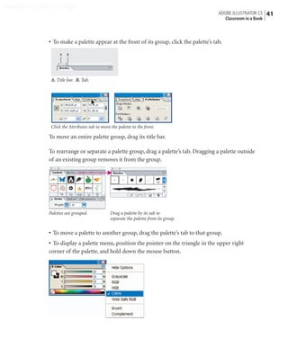 Peachpit Press/Scott Design
                                                                                            ADOBE ILLUSTRATOR CS    41
                                                                                              Classroom in a Book



                • To make a palette appear at the front of its group, click the palette’s tab.

                     A   B




                 A. Title bar. B. Tab.




                 Click the Attributes tab to move the palette to the front.

                To move an entire palette group, drag its title bar.

                To rearrange or separate a palette group, drag a palette’s tab. Dragging a palette outside
                of an existing group removes it from the group.




                Palettes are grouped.             Drag a palette by its tab to
                                                  separate the palette from its group.


                • To move a palette to another group, drag the palette’s tab to that group.
                • To display a palette menu, position the pointer on the triangle in the upper right
                corner of the palette, and hold down the mouse button.
 