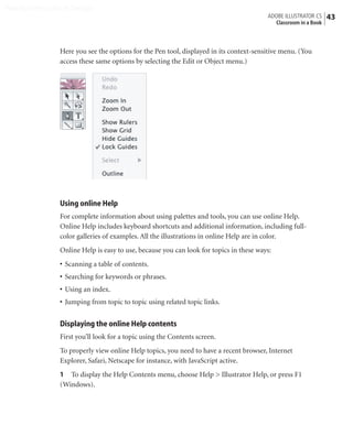 Peachpit Press/Scott Design
                                                                                        ADOBE ILLUSTRATOR CS    43
                                                                                          Classroom in a Book



                Here you see the options for the Pen tool, displayed in its context-sensitive menu. (You
                access these same options by selecting the Edit or Object menu.)




                Using online Help
                For complete information about using palettes and tools, you can use online Help.
                Online Help includes keyboard shortcuts and additional information, including full-
                color galleries of examples. All the illustrations in online Help are in color.
                Online Help is easy to use, because you can look for topics in these ways:
                • Scanning a table of contents.
                • Searching for keywords or phrases.
                • Using an index.
                • Jumping from topic to topic using related topic links.


                Displaying the online Help contents
                First you’ll look for a topic using the Contents screen.
                To properly view online Help topics, you need to have a recent browser, Internet
                Explorer, Safari, Netscape for instance, with JavaScript active.
                1 To display the Help Contents menu, choose Help > Illustrator Help, or press F1
                (Windows).
 