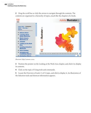 Peachpit Press/Scott Design
   44 LESSON 1
        Getting to Know the Work Area



                   2 Drag the scroll bar or click the arrows to navigate through the contents. The
                   contents are organized in a hierarchy of topics, much like the chapters of a book.




                   Illustrator Help Contents screen.


                   3 Position the pointer on the Looking at the Work Area chapter, and click it to display
                   its contents.
                   4    Click on the topic of Using tools and commands.
                   5 Locate the Overview of tools (1 of 5) topic, and click to display it. An illustration of
                   the Selection tools and shortcut information appears.
 