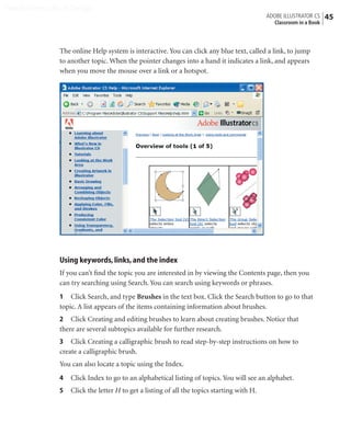 Peachpit Press/Scott Design
                                                                                             ADOBE ILLUSTRATOR CS    45
                                                                                               Classroom in a Book



                The online Help system is interactive. You can click any blue text, called a link, to jump
                to another topic. When the pointer changes into a hand it indicates a link, and appears
                when you move the mouse over a link or a hotspot.




                Using keywords, links, and the index
                If you can’t ﬁnd the topic you are interested in by viewing the Contents page, then you
                can try searching using Search. You can search using keywords or phrases.
                1 Click Search, and type Brushes in the text box. Click the Search button to go to that
                topic. A list appears of the items containing information about brushes.
                2 Click Creating and editing brushes to learn about creating brushes. Notice that
                there are several subtopics available for further research.
                3 Click Creating a calligraphic brush to read step-by-step instructions on how to
                create a calligraphic brush.
                You can also locate a topic using the Index.
                4   Click Index to go to an alphabetical listing of topics. You will see an alphabet.
                5   Click the letter H to get a listing of all the topics starting with H.
 