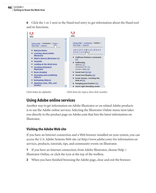 Peachpit Press/Scott Design
   46 LESSON 1
        Getting to Know the Work Area



                   6 Click the 1 or 2 next to the Hand tool entry to get information about the Hand tool
                   and its functions.




                   Click Index for alphabet.      Click letter for topics; then click number.


                   Using Adobe online services
                   Another way to get information on Adobe Illustrator or on related Adobe products
                   is to use the Adobe online services. Selecting the Illustrator Online menu item takes
                   you directly to the product page on Adobe.com that lists the latest information on
                   Illustrator.


                   Visiting the Adobe Web site
                   If you have an Internet connection and a Web browser installed on your system, you can
                   access the U.S. Adobe Systems Web site (at http://www.adobe.com) for information on
                   services, products, tutorials, tips, and community events on Illustrator.
                   1 If you have an Internet connection, from Adobe Illustrator, choose Help >
                   Illustrator Online, or click the icon at the top of the toolbox.
                   2    When you have ﬁnished browsing the Adobe page, close and exit the browser.
 
