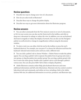 Peachpit Press/Scott Design
                                                                                          ADOBE ILLUSTRATOR CS    47
                                                                                            Classroom in a Book




                Review questions
                1   Describe two ways to change your view of a document.
                2   How do you select tools in Illustrator?
                3   Describe three ways to change the palette display.
                4   Describe two ways to get more information about the Illustrator program.


                Review answers
                1 You can select commands from the View menu to zoom in or out of a document,
                or ﬁt it to your screen; you can also use the Zoom tool in the toolbox, and click or
                drag over a document to enlarge or reduce the view. In addition, you can use keyboard
                shortcuts to magnify or reduce the display of artwork. You can also use the Navigator
                palette to scroll artwork or change its magniﬁcation without using the document
                window.
                2 To select a tool, you can either click the tool in the toolbox or press the tool’s
                keyboard shortcut. For example, you can press V to choose the Selection tool from the
                keyboard. Selected tools remain active until you click a different tool.
                3 You can click a palette’s tab or choose Window > Palette Name to make the palette
                appear. You can drag a palette’s tab to separate the palette from its group and create a
                new group, or drag the palette into another group. You can drag a palette group’s title
                bar to move the entire group. Double-click a palette’s tab to cycle through a palette’s
                various sizes. You can also press Shift+Tab to hide or display all palettes.
                4 Adobe Illustrator contains online Help, plus keyboard shortcuts and some
                additional information and full-color illustrations. Illustrator also has context-sensitive
                help about tools and commands, and online services, including a link to the Adobe
                Systems Web site, for additional information on services, products, and Illustrator tips.
 