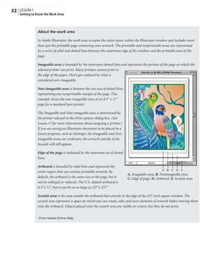 Peachpit Press/Scott Design
   32 LESSON 1
        Getting to Know the Work Area



                   About the work area

                   In Adobe Illustrator, the work area occupies the entire space within the Illustrator window and includes more
                   than just the printable page containing your artwork. The printable and nonprintable areas are represented
                   by a series of solid and dotted lines between the outermost edge of the window and the printable area of the
                   page.

                   Imageable area is bounded by the innermost dotted lines and represents the portion of the page on which the
                   selected printer can print. Many printers cannot print to
                   the edge of the paper. Don’t get confused by what is
                   considered non-imageable.

                   Non-imageable area is between the two sets of dotted lines
                   representing any nonprintable margin of the page. This
                   example shows the non-imageable area of an 8.5'' x 11''
                   page for a standard laser printer.

                   The Imageable and Non-imageable area is determined by
                   the printer selected in the Print options dialog box. (See
                   Lesson 17 for more information about assigning a printer.)
                   If you are saving an Illustrator document to be placed in a
                   layout program, such as InDesign, the Imageable and Non-
                   imageable areas are irrelevant, the artwork outside of the
                   bounds will still appear.

                   Edge of the page is indicated by the outermost set of dotted
                   lines.

                   Artboard is bounded by solid lines and represents the
                                                                                                          A   B   C   D   E
                   entire region that can contain printable artwork. By
                                                                                  A. Imageable area. B. Nonimageable area.
                   default, the artboard is the same size as the page, but it     C. Edge of page. D. Artboard. E. Scratch area.
                   can be enlarged or reduced. The U.S. default artboard is
                   8.5''x 11'', but it can be set as large as 227''x 227''.

                   Scratch area is the area outside the artboard that extends to the edge of the 227-inch square window. The
                   scratch area represents a space on which you can create, edit, and store elements of artwork before moving them
                   onto the artboard. Objects placed onto the scratch area are visible on-screen, but they do not print.


                   –From Adobe Online Help.
 