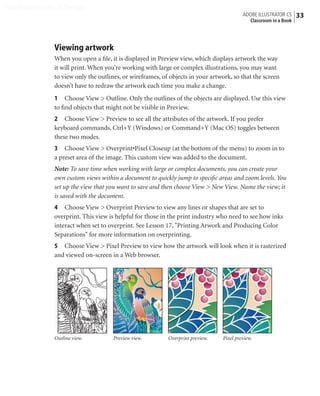 Peachpit Press/Scott Design
                                                                                          ADOBE ILLUSTRATOR CS    33
                                                                                            Classroom in a Book




                Viewing artwork
                When you open a ﬁle, it is displayed in Preview view, which displays artwork the way
                it will print. When you’re working with large or complex illustrations, you may want
                to view only the outlines, or wireframes, of objects in your artwork, so that the screen
                doesn’t have to redraw the artwork each time you make a change.
                1 Choose View > Outline. Only the outlines of the objects are displayed. Use this view
                to ﬁnd objects that might not be visible in Preview.
                2 Choose View > Preview to see all the attributes of the artwork. If you prefer
                keyboard commands, Ctrl+Y (Windows) or Command+Y (Mac OS) toggles between
                these two modes.
                3 Choose View > Overprint•Pixel Closeup (at the bottom of the menu) to zoom in to
                a preset area of the image. This custom view was added to the document.
                Note: To save time when working with large or complex documents, you can create your
                own custom views within a document to quickly jump to speciﬁc areas and zoom levels. You
                set up the view that you want to save and then choose View > New View. Name the view; it
                is saved with the document.
                4 Choose View > Overprint Preview to view any lines or shapes that are set to
                overprint. This view is helpful for those in the print industry who need to see how inks
                interact when set to overprint. See Lesson 17, "Printing Arwork and Producing Color
                Separations" for more information on overprinting.
                5 Choose View > Pixel Preview to view how the artwork will look when it is rasterized
                and viewed on-screen in a Web browser.




                Outline view.          Preview view.        Overprint preview.   Pixel preview.
 