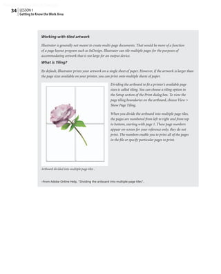 Peachpit Press/Scott Design
   34 LESSON 1
        Getting to Know the Work Area




                      Working with tiled artwork

                      Illustrator is generally not meant to create multi-page documents. That would be more of a function
                      of a page layout program such as InDesign. Illustrator can tile multiple pages for the purposes of
                      accommodating artwork that is too large for an output device.
                      What is Tiling?

                      By default, Illustrator prints your artwork on a single sheet of paper. However, if the artwork is larger than
                      the page sizes available on your printer, you can print onto multiple sheets of paper.

                                                                        Dividing the artboard to ﬁt a printer’s available page
                                                                        sizes is called tiling. You can choose a tiling option in
                                                                        the Setup section of the Print dialog box. To view the
                                                                        page tiling boundaries on the artboard, choose View >
                                                                        Show Page Tiling.

                                                                        When you divide the artboard into multiple page tiles,
                                                                        the pages are numbered from left to right and from top
                                                                        to bottom, starting with page 1. These page numbers
                                                                        appear on-screen for your reference only; they do not
                                                                        print. The numbers enable you to print all of the pages
                                                                        in the ﬁle or specify particular pages to print.




                      Artboard divided into multiple page tiles .


                      –From Adobe Online Help, "Dividing the artboard into multiple page tiles".
 