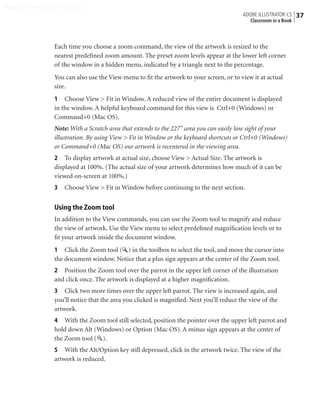 Peachpit Press/Scott Design
                                                                                         ADOBE ILLUSTRATOR CS    37
                                                                                           Classroom in a Book



                Each time you choose a zoom command, the view of the artwork is resized to the
                nearest predeﬁned zoom amount. The preset zoom levels appear at the lower left corner
                of the window in a hidden menu, indicated by a triangle next to the percentage.
                You can also use the View menu to ﬁt the artwork to your screen, or to view it at actual
                size.
                1 Choose View > Fit in Window. A reduced view of the entire document is displayed
                in the window. A helpful keyboard command for this view is Ctrl+0 (Windows) or
                Command+0 (Mac OS).
                Note: With a Scratch area that extends to the 227'' area you can easily lose sight of your
                illustration. By using View > Fit in Window or the keyboard shortcuts or Ctrl+0 (Windows)
                or Command+0 (Mac OS) our artwork is recentered in the viewing area.
                2 To display artwork at actual size, choose View > Actual Size. The artwork is
                displayed at 100%. (The actual size of your artwork determines how much of it can be
                viewed on-screen at 100%.)
                3   Choose View > Fit in Window before continuing to the next section.


                Using the Zoom tool
                In addition to the View commands, you can use the Zoom tool to magnify and reduce
                the view of artwork. Use the View menu to select predeﬁned magniﬁcation levels or to
                ﬁt your artwork inside the document window.
                1 Click the Zoom tool ( ) in the toolbox to select the tool, and move the cursor into
                the document window. Notice that a plus sign appears at the center of the Zoom tool.
                2 Position the Zoom tool over the parrot in the upper left corner of the illustration
                and click once. The artwork is displayed at a higher magniﬁcation.
                3 Click two more times over the upper left parrot. The view is increased again, and
                you’ll notice that the area you clicked is magniﬁed. Next you’ll reduce the view of the
                artwork.
                4 With the Zoom tool still selected, position the pointer over the upper left parrot and
                hold down Alt (Windows) or Option (Mac OS). A minus sign appears at the center of
                the Zoom tool ( ).
                5 With the Alt/Option key still depressed, click in the artwork twice. The view of the
                artwork is reduced.
 