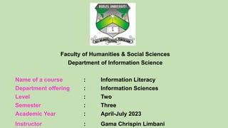 Faculty of Humanities & Social Sciences
Department of Information Science
Name of a course : Information Literacy
Department offering : Information Sciences
Level : Two
Semester : Three
Academic Year : April-July 2023
Instructor : Gama Chrispin Limbani
 