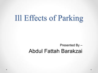 Ill Effects of Parking
Presented By –
Abdul Fattah Barakzai
 