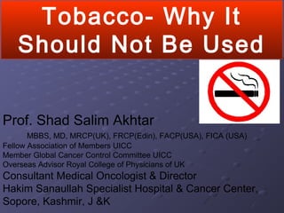 Tobacco- Why It
Should Not Be Used
Prof. Shad Salim Akhtar
MBBS, MD, MRCP(UK), FRCP(Edin), FACP(USA), FICA (USA)
Fellow Association of Members UICC
Member Global Cancer Control Committee UICC
Overseas Advisor Royal College of Physicians of UK
Consultant Medical Oncologist & Director
Hakim Sanaullah Specialist Hospital & Cancer Center,
Sopore, Kashmir, J &K
 