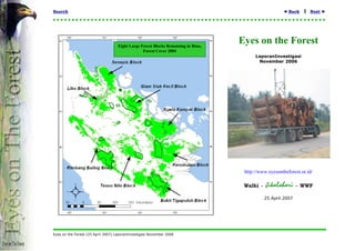 Search                                                                                                ◄ Back    1   Next ►




                                    Eight Large Forest Blocks Remaining in Riau,
                                                                                   Eyes on the Forest
                                                 Forest Cover 2004
                                                                                         LaporanInvestigasi
                                                                                          November 2006




                                                                                    http://www.eyesontheforest.or.id/

                                                                                    Walhi -   Jikalahari      - WWF

                                                                                              25 April 2007




Eyes on the Forest (25 April 2007) LaporanInvestigasi November 2006